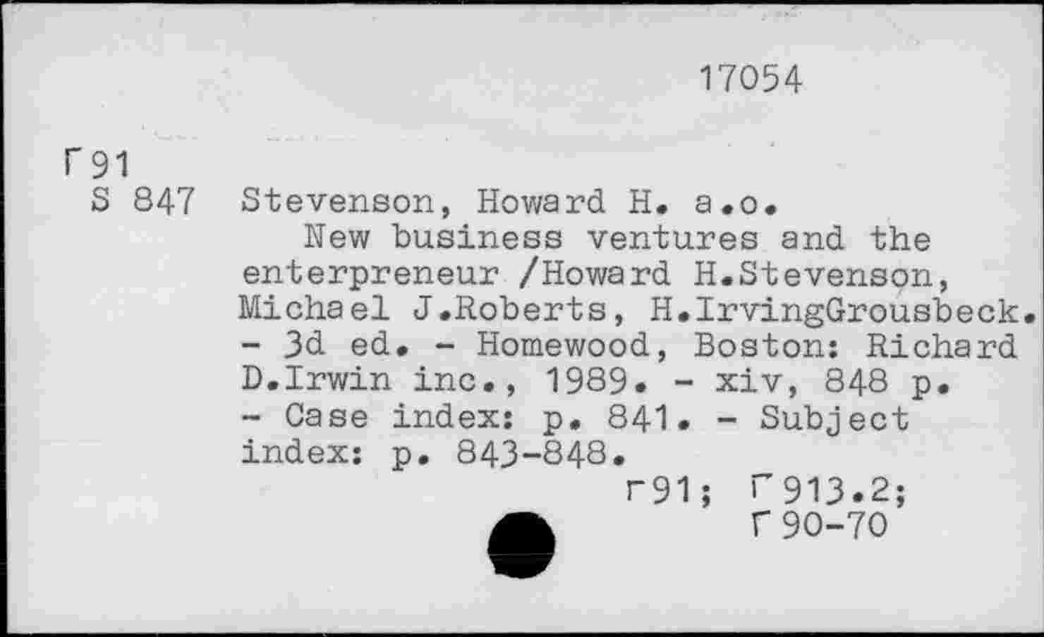 ﻿17054
f 91
S 847
Stevenson, Howard H. a.o.
New business ventures and the enterpreneur /Howard H.Stevenson, Michael J.Roberts, H.IrvingGrousbeck. - 3d ed. - Homewood, Boston: Richard D.Irwin inc., 1989. - xiv, 848 p. ~ Case index: p. 841. - Subject index: p. 843-848.
r91; T913.2;
A	f 90-70